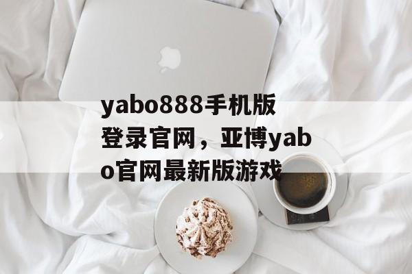 yabo888手机版登录官网，亚博yabo官网最新版游戏